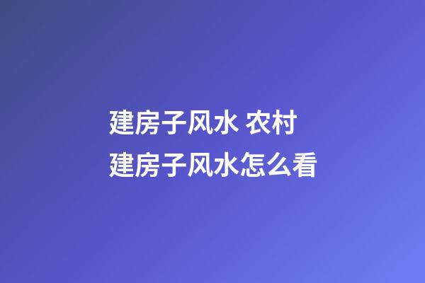 建房子风水 农村建房子风水怎么看